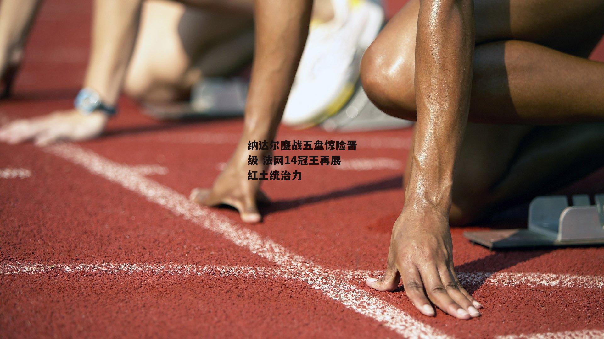 纳达尔鏖战五盘惊险晋级 法网14冠王再展红土统治力